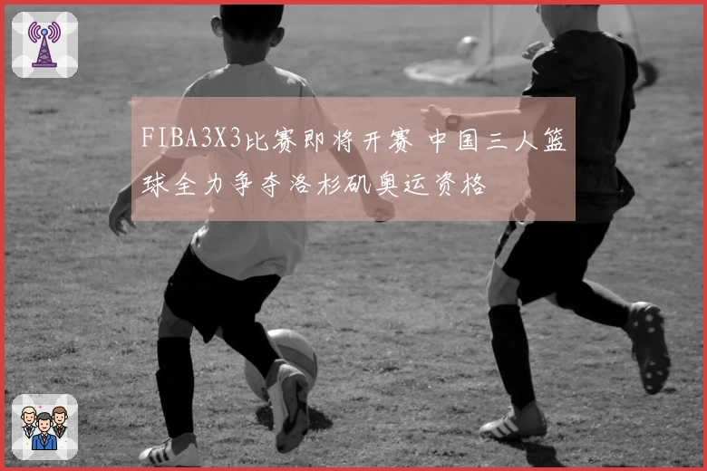 FIBA3X3比赛即将开赛 中国三人篮球全力争夺洛杉矶奥运资格