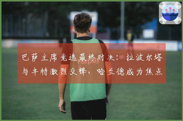 巴萨主席竞选最终对决：拉波尔塔与丰特激烈交锋，哈兰德成为焦点