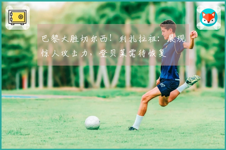 巴黎大胜切尔西！利扎拉祖：展现惊人攻击力，登贝莱需待恢复