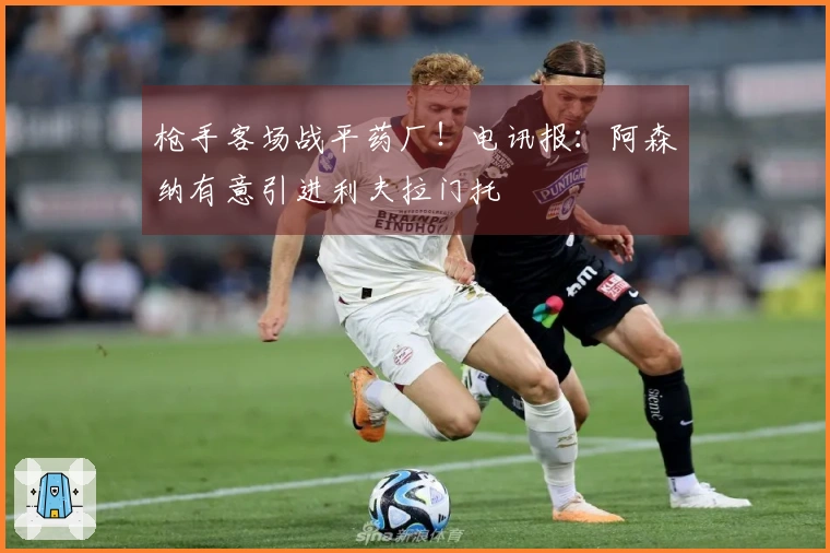 枪手客场战平药厂！电讯报：阿森纳有意引进利夫拉门托