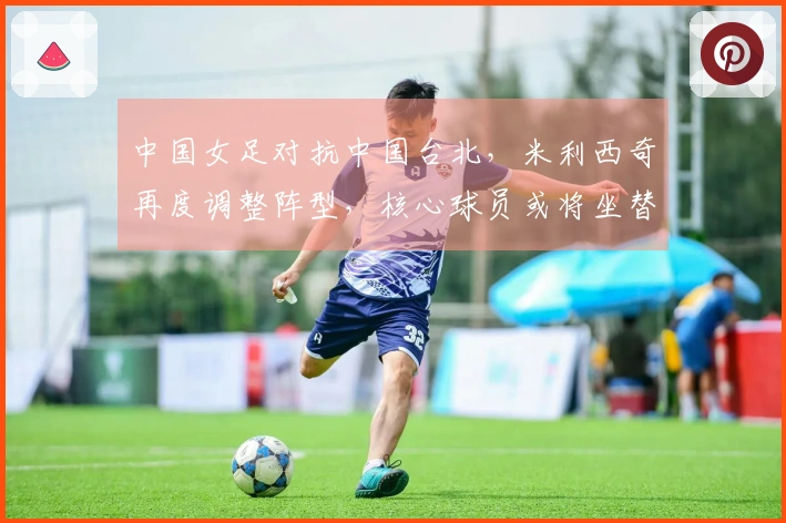 中国女足对抗中国台北，米利西奇再度调整阵型，核心球员或将坐替补席