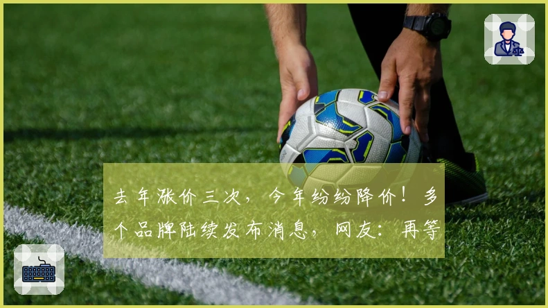 去年涨价三次，今年纷纷降价！多个品牌陆续发布消息，网友：再等一等，未来可能还有降价。
