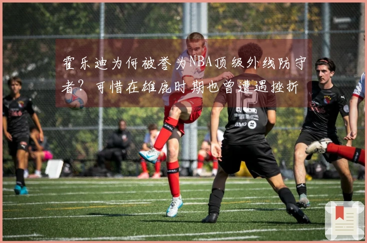 霍乐迪为何被誉为NBA顶级外线防守者？可惜在雄鹿时期也曾遭遇挫折！