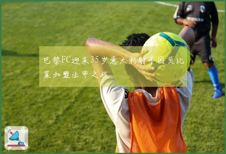 巴黎FC迎来35岁意大利射手因莫比莱加盟法甲之旅