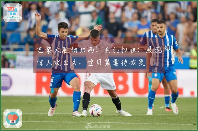巴黎大胜切尔西！利扎拉祖：展现惊人攻击力，登贝莱需待恢复
