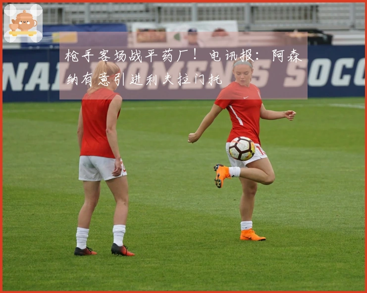 枪手客场战平药厂!电讯报:阿森纳有意引进利夫拉门托