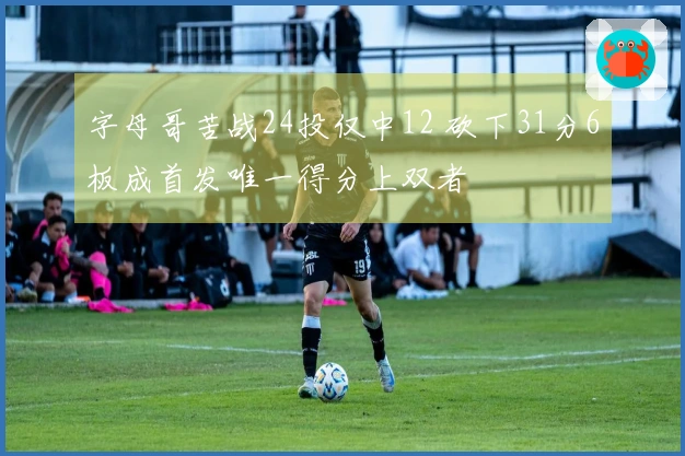 字母哥苦战24投仅中12 砍下31分6板成首发唯一得分上双者