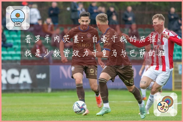 普罗辛内茨基：自豪于我的历程，我是少数曾效力于皇马与巴萨的狂人